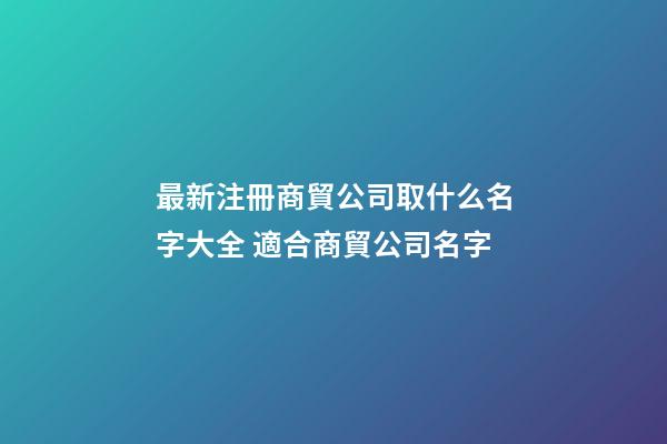 最新注冊商貿公司取什么名字大全 適合商貿公司名字-第1張-公司起名-玄機派